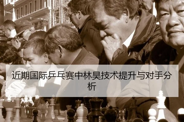 近期国际乒乓赛中林昊技术提升与对手分析