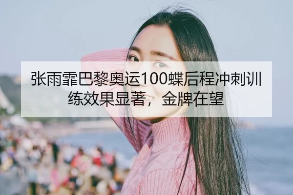 张雨霏巴黎奥运100蝶后程冲刺训练效果显著，金牌在望